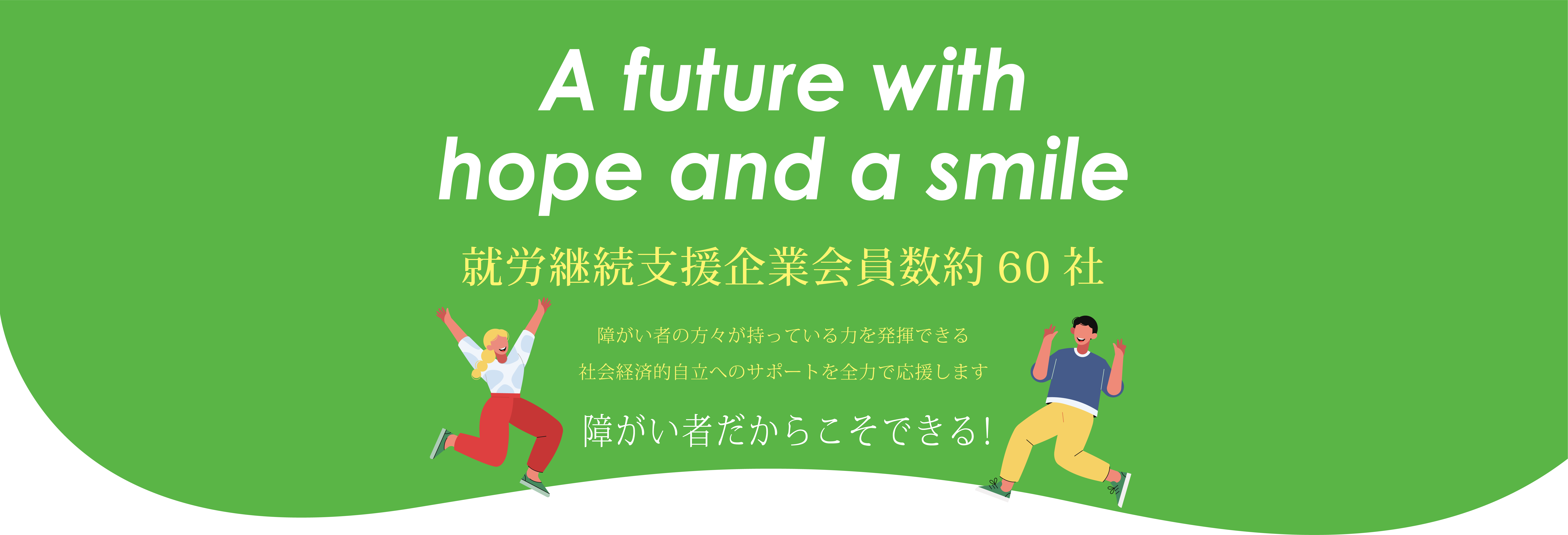 A future with hope and a smile 就労継続支援企業会員数約60社 障がい者の方々が持っている力を発揮できる社会経済的自立へのサポートを全力で応援します 障がい者だからこそできる!